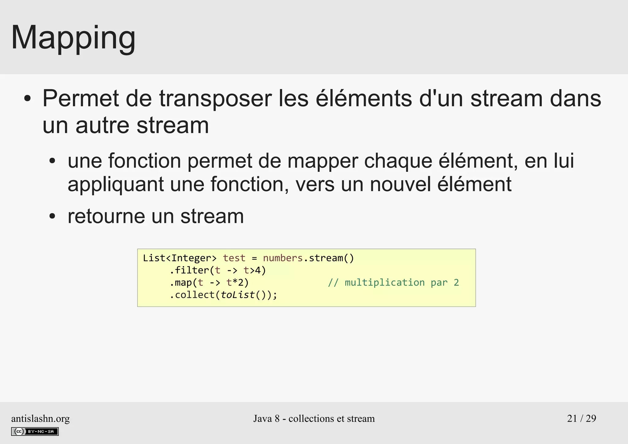 antislashn.org Java 8 - collections et stream 21 / 29
Mapping
● Permet de transposer les éléments d'un stream dans
un autre stream
● une fonction permet de mapper chaque élément, en lui
appliquant une fonction, vers un nouvel élément
● retourne un stream
List<Integer> test = numbers.stream()
.filter(t -> t>4)
.map(t -> t*2) // multiplication par 2
.collect(toList());
 