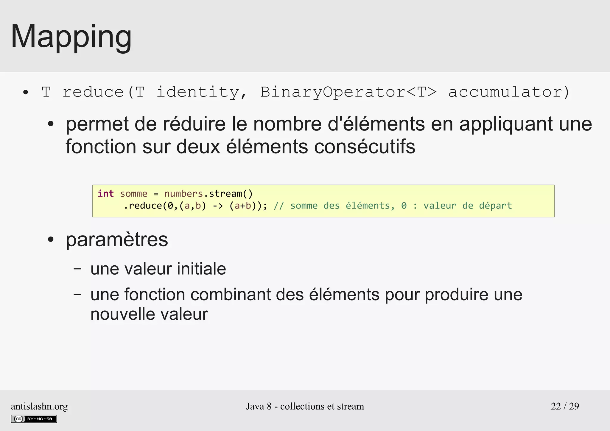 antislashn.org Java 8 - collections et stream 22 / 29
Mapping
● T reduce(T identity, BinaryOperator<T> accumulator)
● permet de réduire le nombre d'éléments en appliquant une
fonction sur deux éléments consécutifs
● paramètres
– une valeur initiale
– une fonction combinant des éléments pour produire une
nouvelle valeur
int somme = numbers.stream()
.reduce(0,(a,b) -> (a+b)); // somme des éléments, 0 : valeur de départ
 