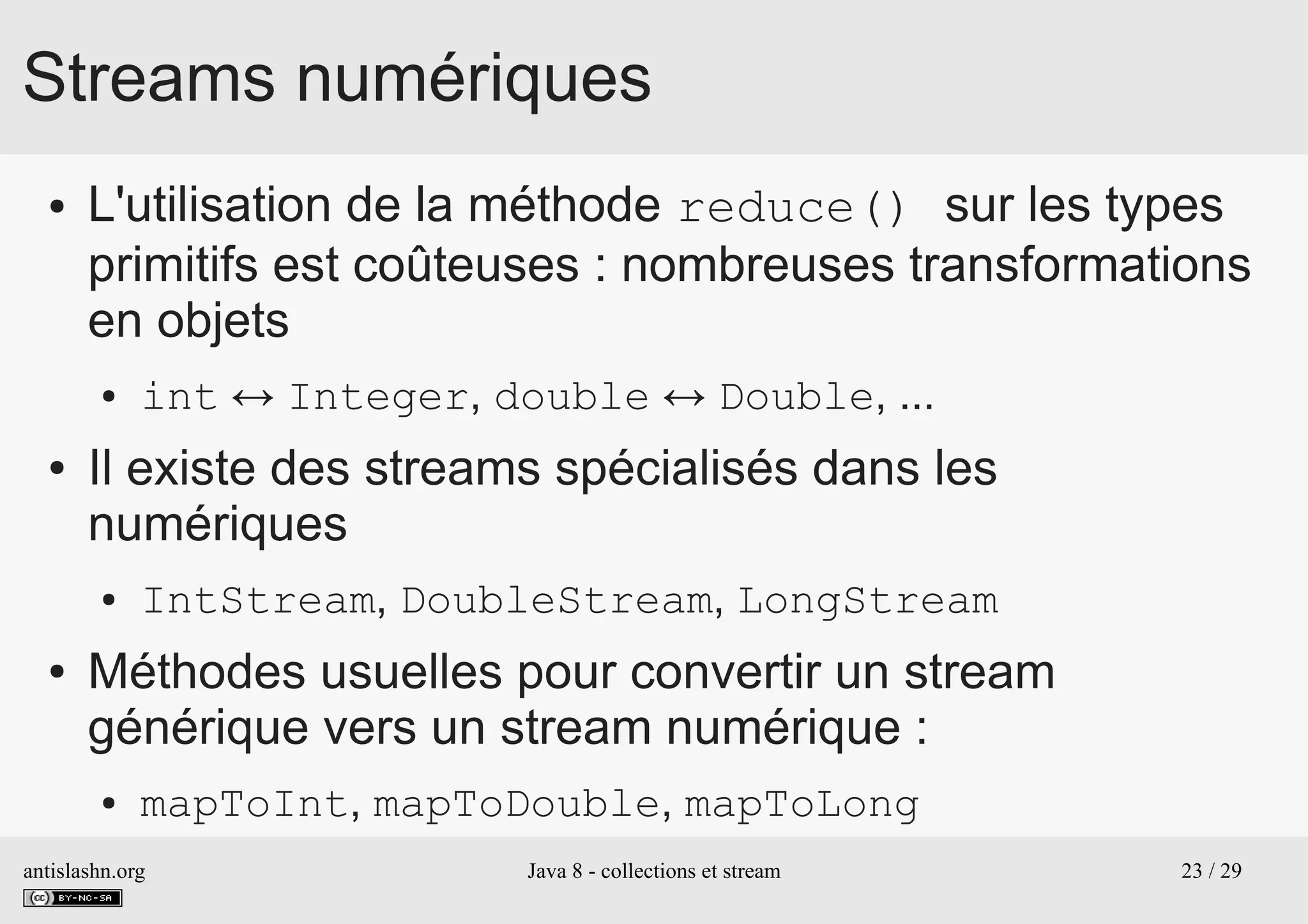 antislashn.org Java 8 - collections et stream 23 / 29
Streams numériques
● L'utilisation de la méthode reduce() sur les types
primitifs est coûteuses : nombreuses transformations
en objets
● int ↔ Integer, double ↔ Double, ...
● Il existe des streams spécialisés dans les
numériques
● IntStream, DoubleStream, LongStream
● Méthodes usuelles pour convertir un stream
générique vers un stream numérique :
● mapToInt, mapToDouble, mapToLong
 