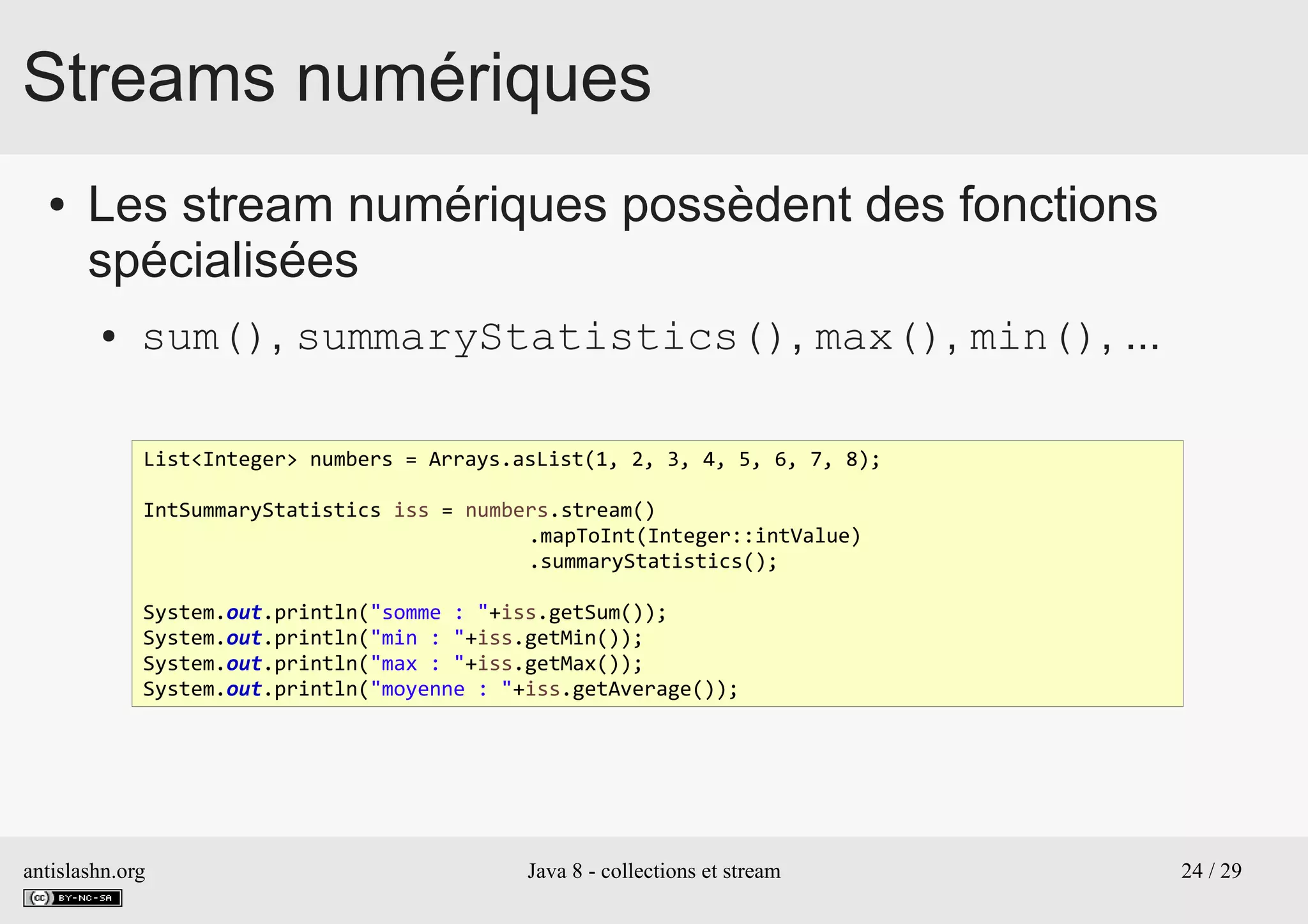 antislashn.org Java 8 - collections et stream 24 / 29
Streams numériques
● Les stream numériques possèdent des fonctions
spécialisées
● sum(), summaryStatistics(), max(), min(), ...
List<Integer> numbers = Arrays.asList(1, 2, 3, 4, 5, 6, 7, 8);
IntSummaryStatistics iss = numbers.stream()
.mapToInt(Integer::intValue)
.summaryStatistics();
System.out.println("somme : "+iss.getSum());
System.out.println("min : "+iss.getMin());
System.out.println("max : "+iss.getMax());
System.out.println("moyenne : "+iss.getAverage());
 