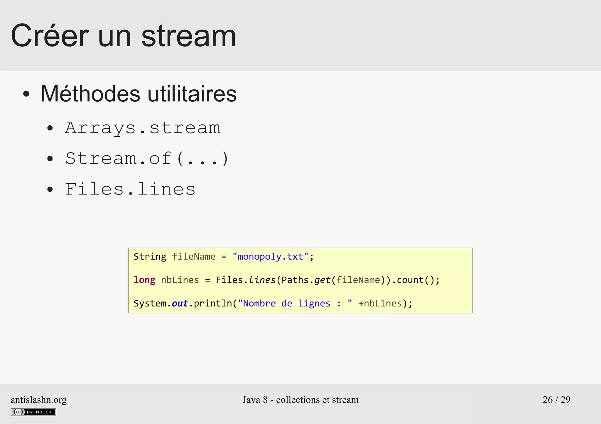antislashn.org Java 8 - collections et stream 26 / 29
Créer un stream
● Méthodes utilitaires
● Arrays.stream
● Stream.of(...)
● Files.lines
String fileName = "monopoly.txt";
long nbLines = Files.lines(Paths.get(fileName)).count();
System.out.println("Nombre de lignes : " +nbLines);
 