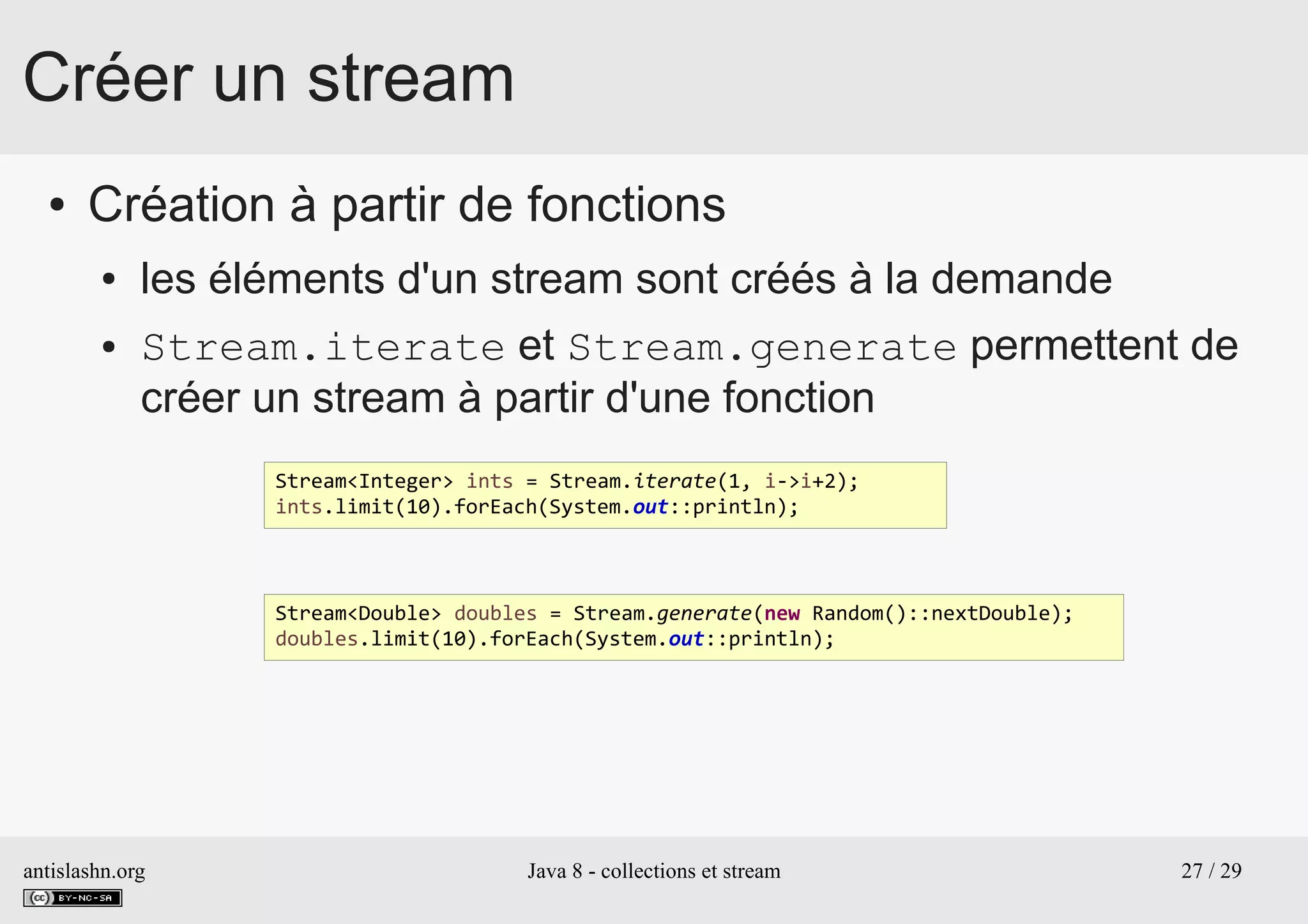 antislashn.org Java 8 - collections et stream 27 / 29
Créer un stream
● Création à partir de fonctions
● les éléments d'un stream sont créés à la demande
● Stream.iterate et Stream.generate permettent de
créer un stream à partir d'une fonction
Stream<Integer> ints = Stream.iterate(1, i->i+2);
ints.limit(10).forEach(System.out::println);
Stream<Double> doubles = Stream.generate(new Random()::nextDouble);
doubles.limit(10).forEach(System.out::println);
 