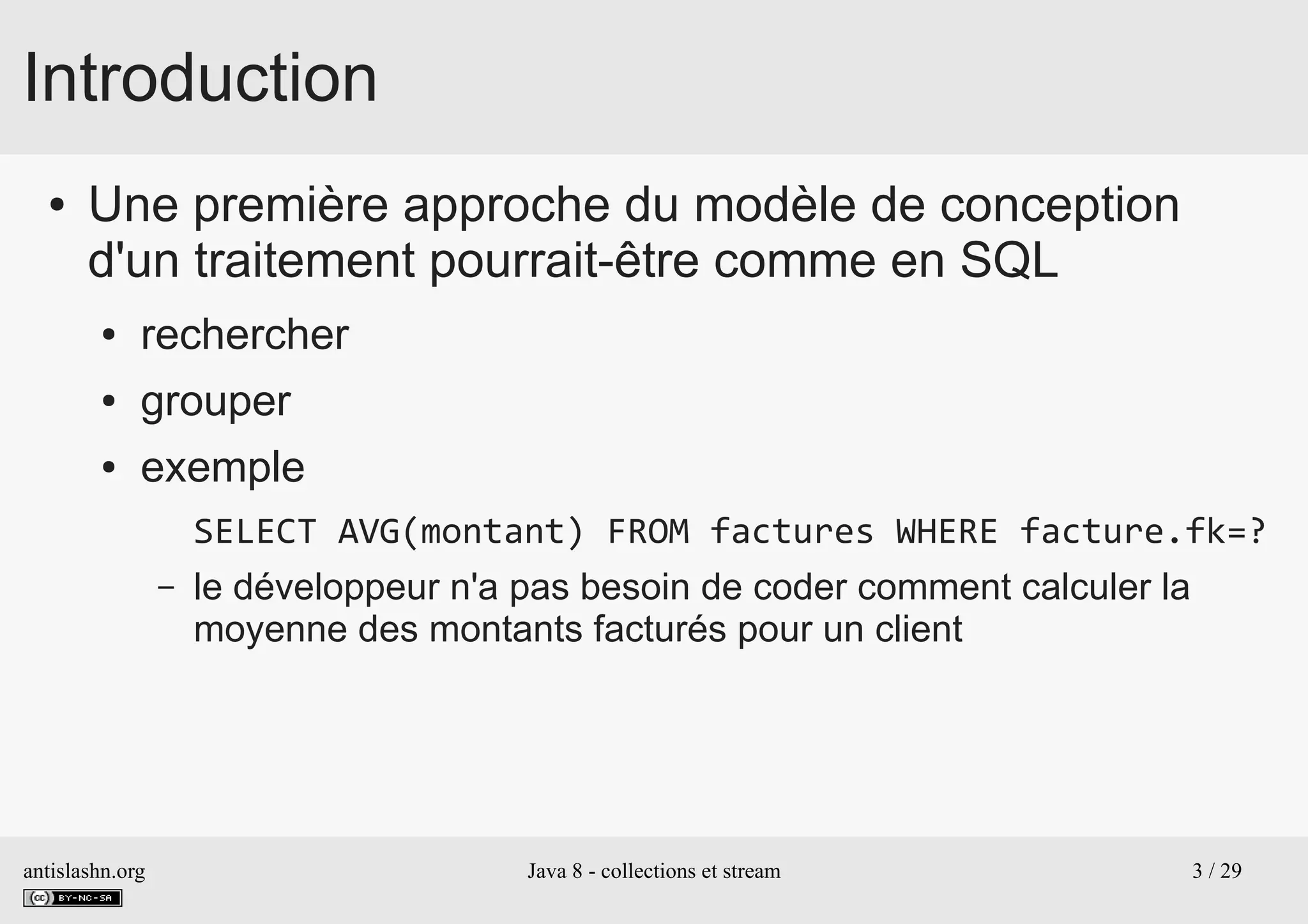 antislashn.org Java 8 - collections et stream 3 / 29
Introduction
● Une première approche du modèle de conception
d'un traitement pourrait-être comme en SQL
● rechercher
● grouper
● exemple
SELECT AVG(montant) FROM factures WHERE facture.fk=?
– le développeur n'a pas besoin de coder comment calculer la
moyenne des montants facturés pour un client
 