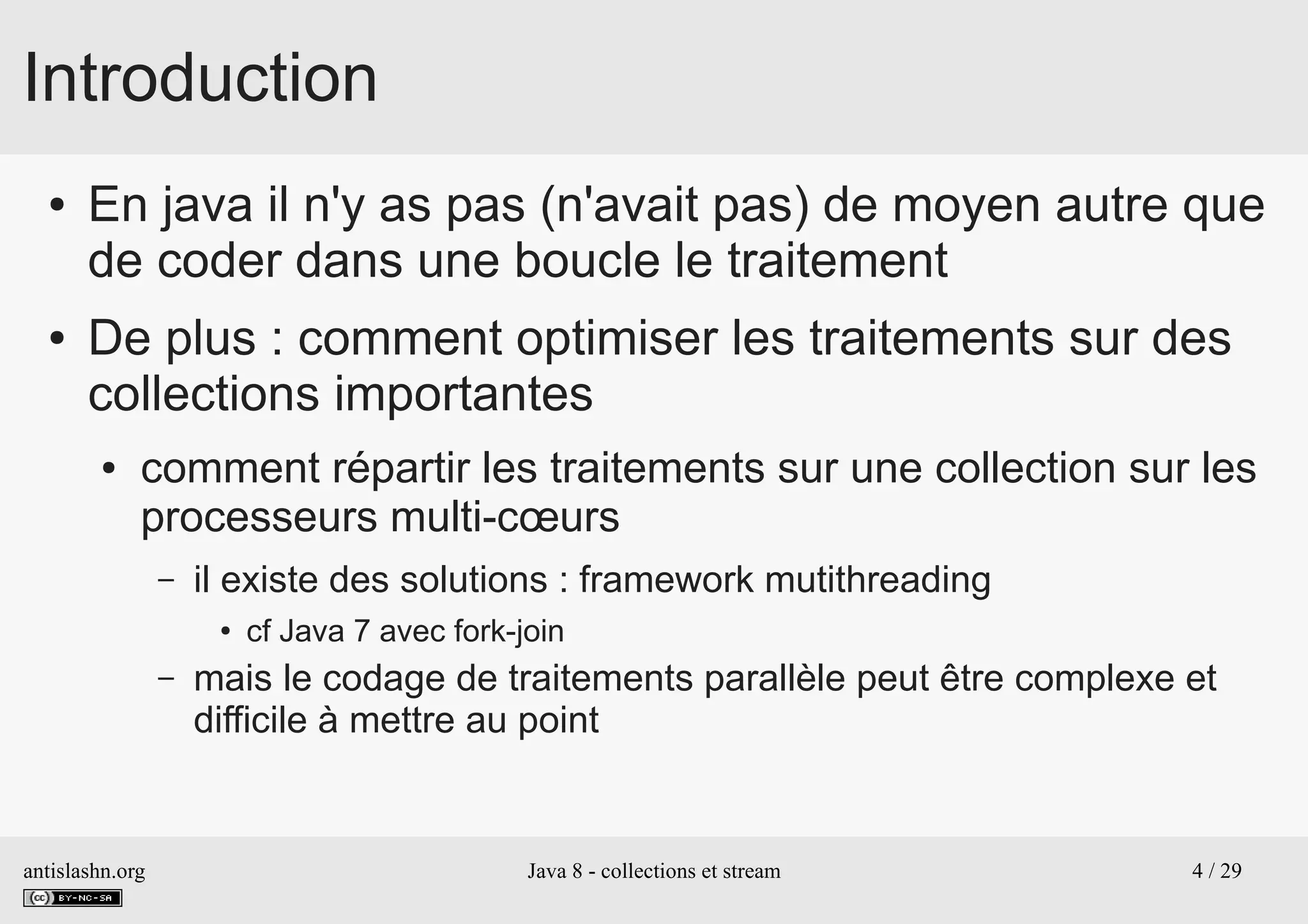 antislashn.org Java 8 - collections et stream 4 / 29
Introduction
● En java il n'y as pas (n'avait pas) de moyen autre que
de coder dans une boucle le traitement
● De plus : comment optimiser les traitements sur des
collections importantes
● comment répartir les traitements sur une collection sur les
processeurs multi-cœurs
– il existe des solutions : framework mutithreading
● cf Java 7 avec fork-join
– mais le codage de traitements parallèle peut être complexe et
difficile à mettre au point
 