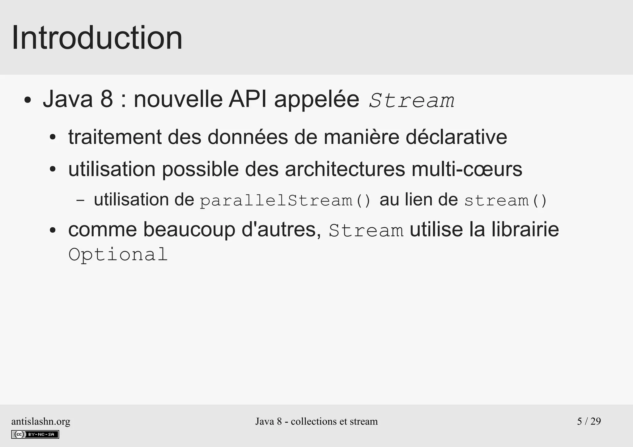 antislashn.org Java 8 - collections et stream 5 / 29
Introduction
● Java 8 : nouvelle API appelée Stream
● traitement des données de manière déclarative
● utilisation possible des architectures multi-cœurs
– utilisation de parallelStream() au lien de stream()
● comme beaucoup d'autres, Stream utilise la librairie
Optional
 
