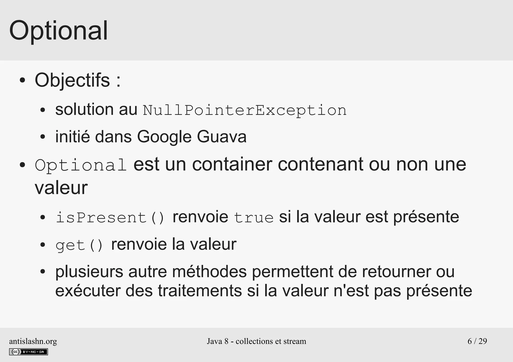antislashn.org Java 8 - collections et stream 6 / 29
Optional
● Objectifs :
● solution au NullPointerException
● initié dans Google Guava
● Optional est un container contenant ou non une
valeur
● isPresent() renvoie true si la valeur est présente
● get() renvoie la valeur
● plusieurs autre méthodes permettent de retourner ou
exécuter des traitements si la valeur n'est pas présente
 