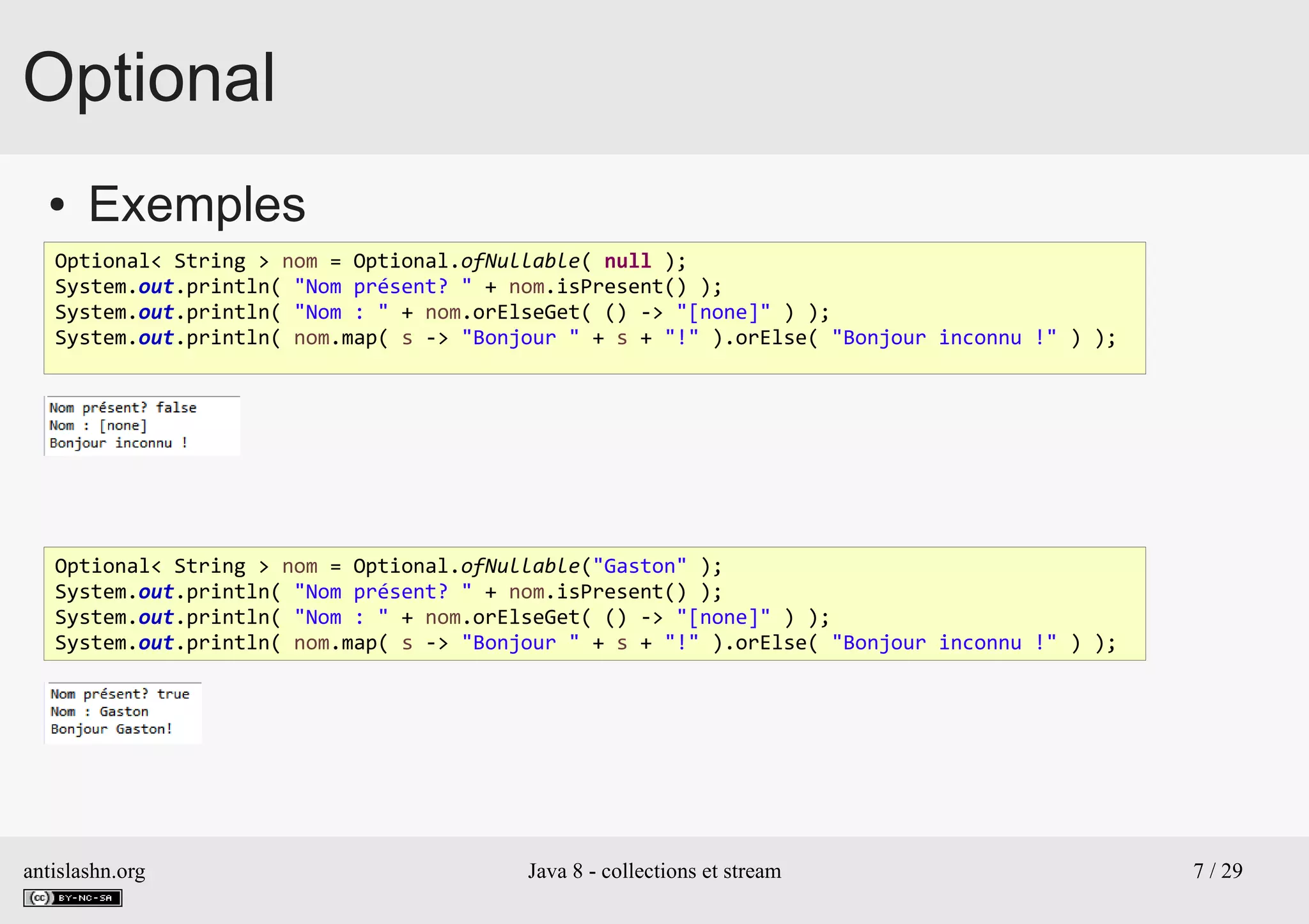 antislashn.org Java 8 - collections et stream 7 / 29
Optional
● Exemples
Optional< String > nom = Optional.ofNullable( null );
System.out.println( "Nom présent? " + nom.isPresent() );
System.out.println( "Nom : " + nom.orElseGet( () -> "[none]" ) );
System.out.println( nom.map( s -> "Bonjour " + s + "!" ).orElse( "Bonjour inconnu !" ) );
Optional< String > nom = Optional.ofNullable("Gaston" );
System.out.println( "Nom présent? " + nom.isPresent() );
System.out.println( "Nom : " + nom.orElseGet( () -> "[none]" ) );
System.out.println( nom.map( s -> "Bonjour " + s + "!" ).orElse( "Bonjour inconnu !" ) );
 