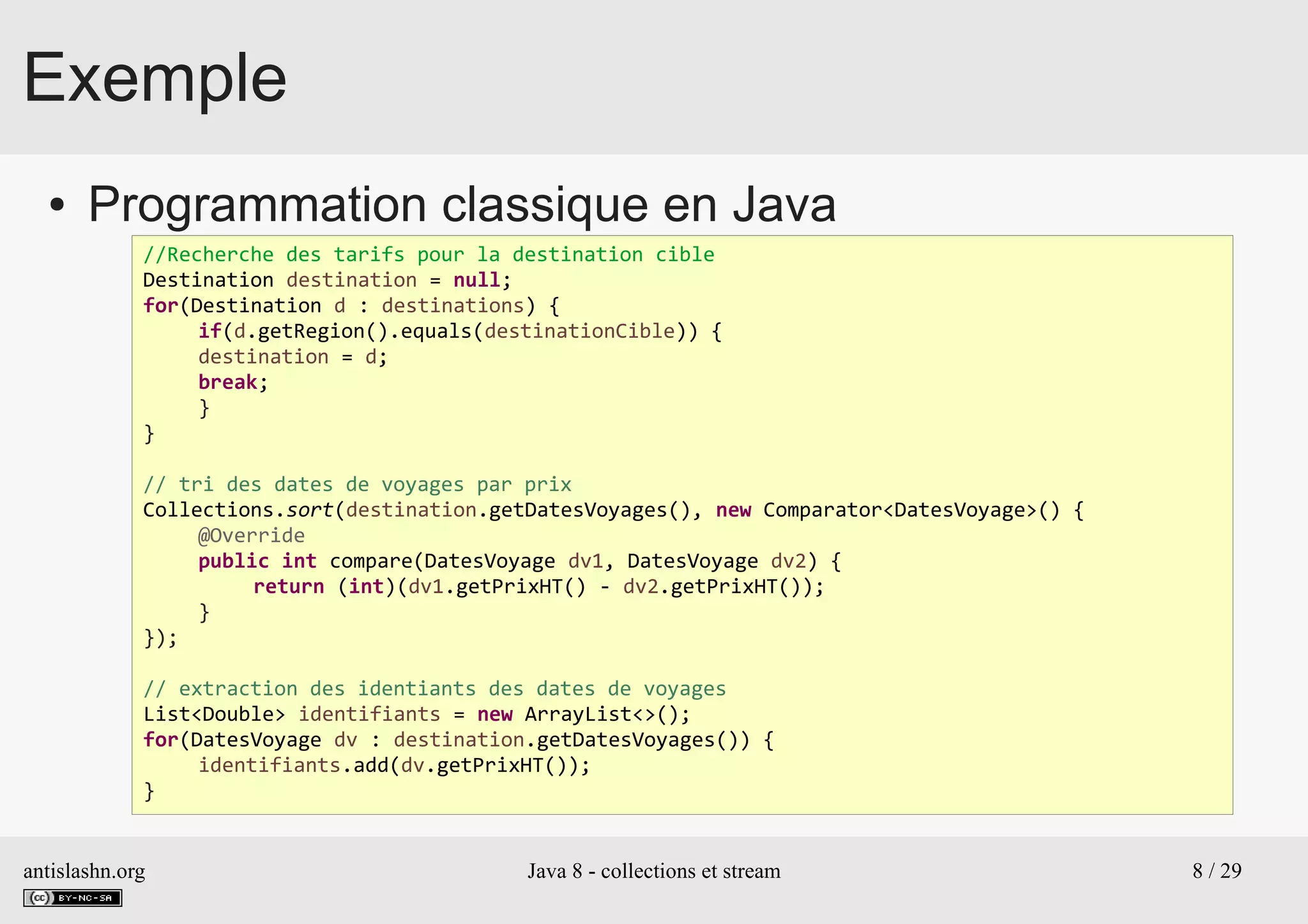 antislashn.org Java 8 - collections et stream 8 / 29
Exemple
● Programmation classique en Java
//Recherche des tarifs pour la destination cible
Destination destination = null;
for(Destination d : destinations) {
if(d.getRegion().equals(destinationCible)) {
destination = d;
break;
}
}
// tri des dates de voyages par prix
Collections.sort(destination.getDatesVoyages(), new Comparator<DatesVoyage>() {
@Override
public int compare(DatesVoyage dv1, DatesVoyage dv2) {
return (int)(dv1.getPrixHT() - dv2.getPrixHT());
}
});
// extraction des identiants des dates de voyages
List<Double> identifiants = new ArrayList<>();
for(DatesVoyage dv : destination.getDatesVoyages()) {
identifiants.add(dv.getPrixHT());
}
 