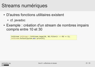 antislashn.org Java 8 - collections et stream 25 / 29
Streams numériques
● D'autres fonctions utilitaires existent
● cf. javadoc
● Exemple : création d'un stream de nombres impairs
compris entre 10 et 30
IntStream intStream = IntStream.range(10, 30).filter(n -> n%2 == 1);
intStream.forEach(System.out::println);
 