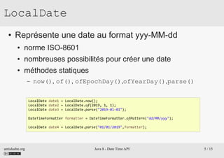 antislashn.org Java 8 - Date Time API 5 / 15
LocalDate
● Représente une date au format yyy-MM-dd
● norme ISO-8601
● nombreuses possibilités pour créer une date
● méthodes statiques
– now(), of(), ofEpochDay(),ofYearDay(),parse()
LocalDate date1 = LocalDate.now();
LocalDate date2 = LocalDate.of(2019, 1, 1);
LocalDate date3 = LocalDate.parse("2019-01-01");
DateTimeFormatter formatter = DateTimeFormatter.ofPattern("dd/MM/yyy");
LocalDate date4 = LocalDate.parse("01/01/2019",formatter);
 