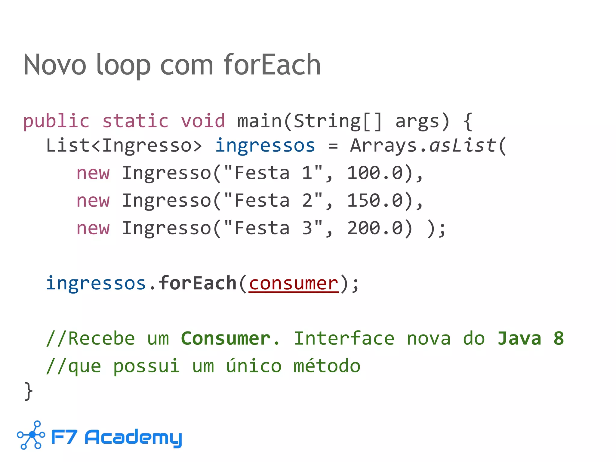 Novo loop com forEach
public static void main(String[] args) {
List<Ingresso> ingressos = Arrays.asList(
new Ingresso("Festa 1", 100.0),
new Ingresso("Festa 2", 150.0),
new Ingresso("Festa 3", 200.0) );
ingressos.forEach(consumer);
//Recebe um Consumer. Interface nova do Java 8
//que possui um único método
}
 