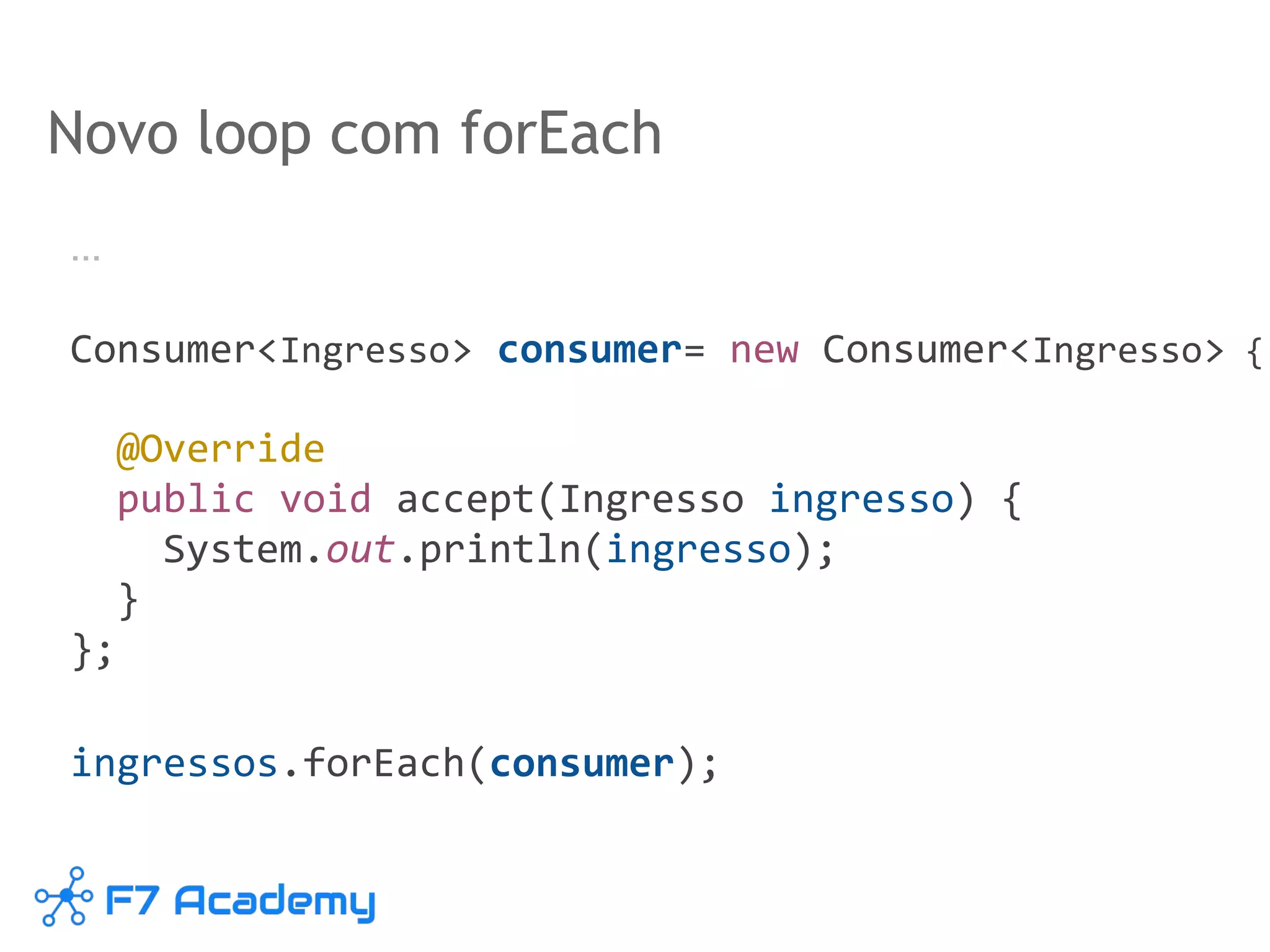Novo loop com forEach
…
Consumer<Ingresso> consumer= new Consumer<Ingresso> {
@Override
public void accept(Ingresso ingresso) {
System.out.println(ingresso);
}
};
ingressos.forEach(consumer);
 