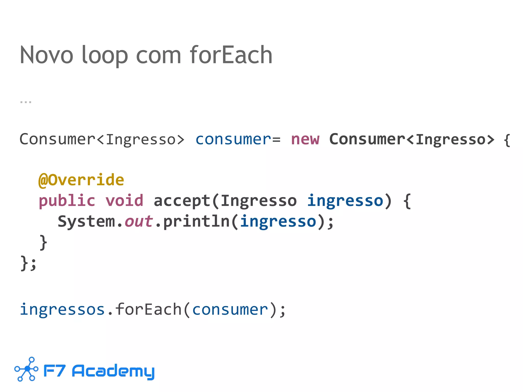 Novo loop com forEach
…
Consumer<Ingresso> consumer= new Consumer<Ingresso> {
@Override
public void accept(Ingresso ingresso) {
System.out.println(ingresso);
}
};
ingressos.forEach(consumer);
 