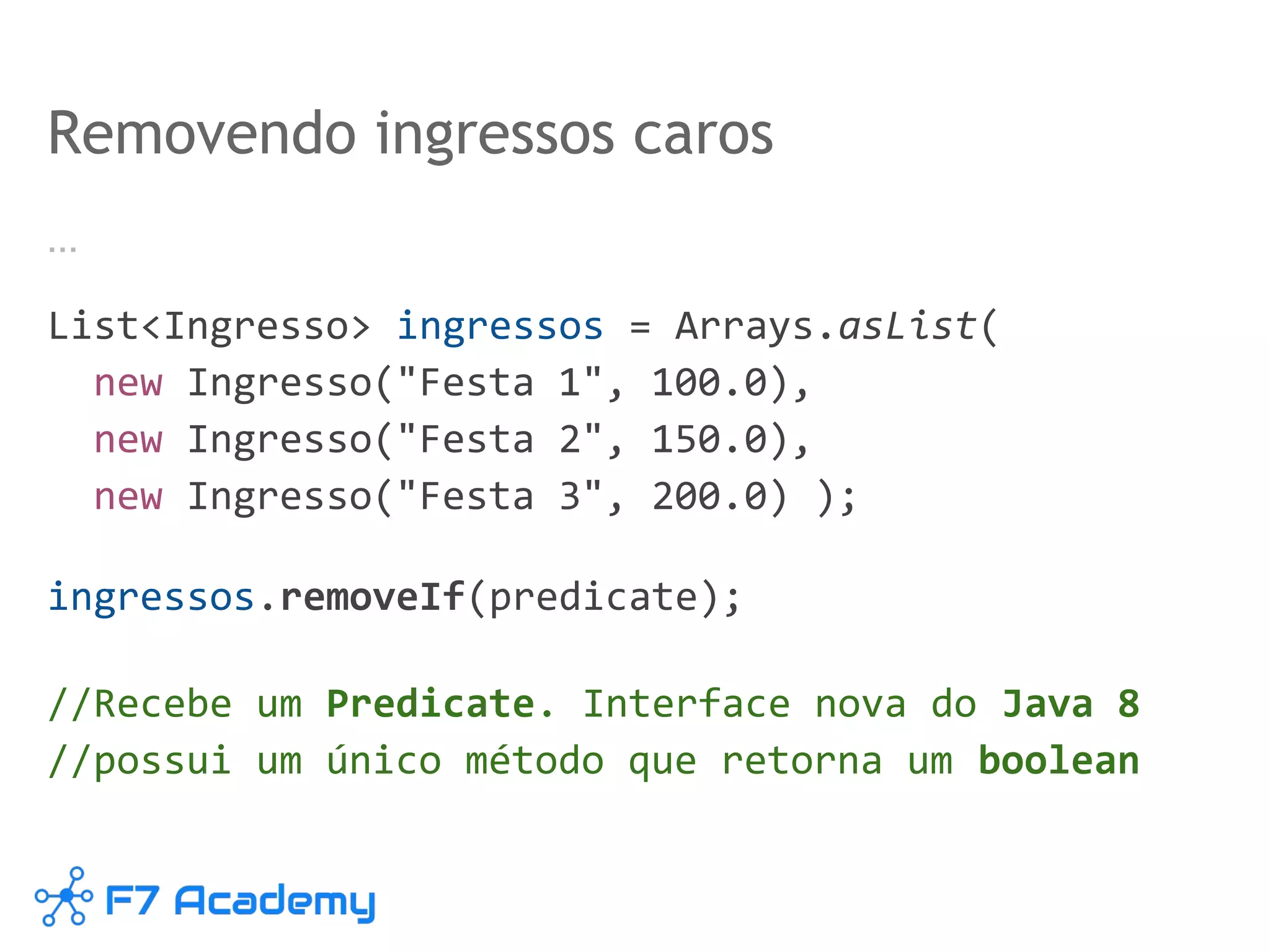 …
List<Ingresso> ingressos = Arrays.asList(
new Ingresso("Festa 1", 100.0),
new Ingresso("Festa 2", 150.0),
new Ingresso("Festa 3", 200.0) );
ingressos.removeIf(predicate);
//Recebe um Predicate. Interface nova do Java 8
//possui um único método que retorna um boolean
Removendo ingressos caros
 