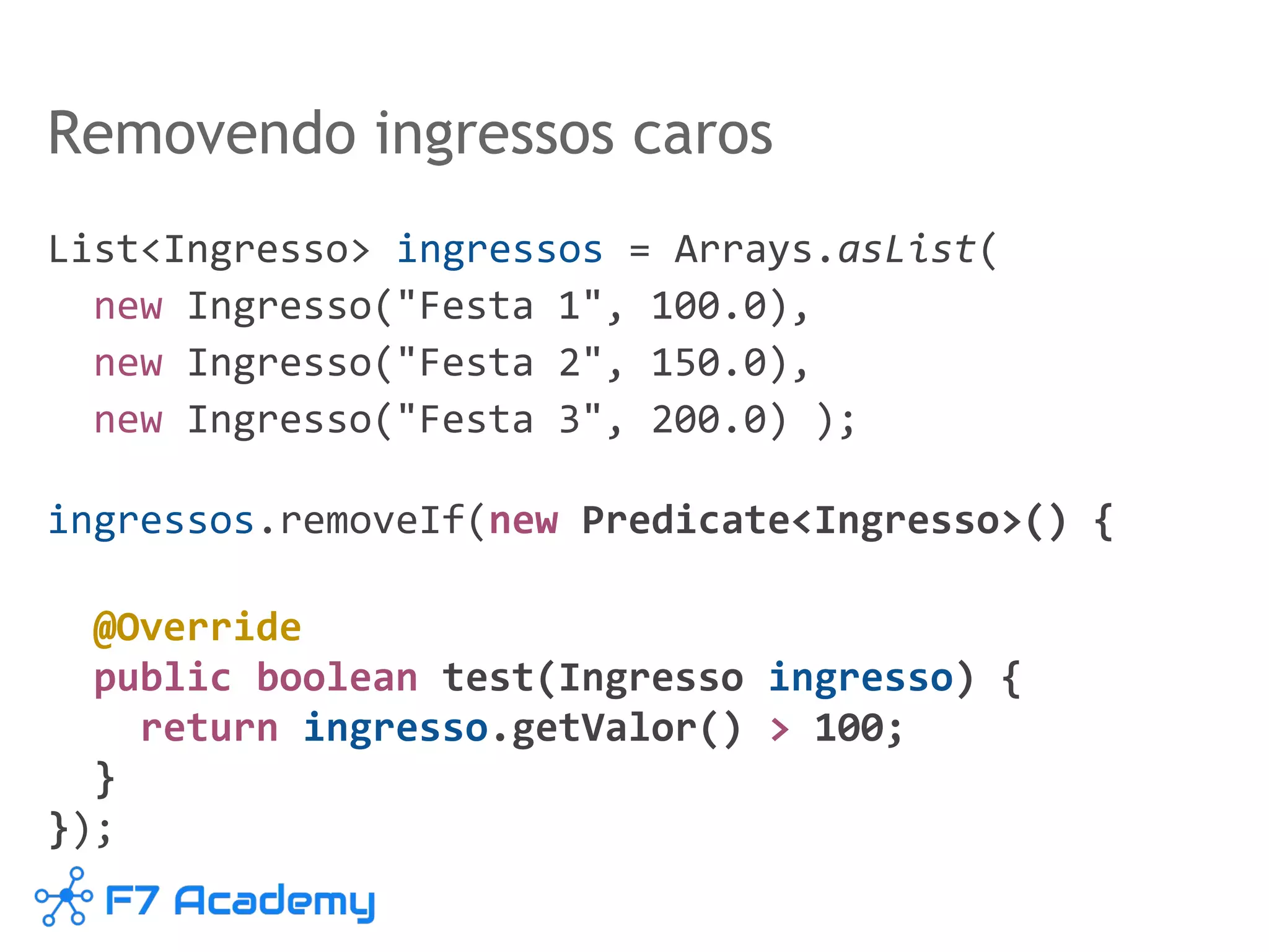 List<Ingresso> ingressos = Arrays.asList(
new Ingresso("Festa 1", 100.0),
new Ingresso("Festa 2", 150.0),
new Ingresso("Festa 3", 200.0) );
ingressos.removeIf(new Predicate<Ingresso>() {
@Override
public boolean test(Ingresso ingresso) {
return ingresso.getValor() > 100;
}
});
Removendo ingressos caros
 
