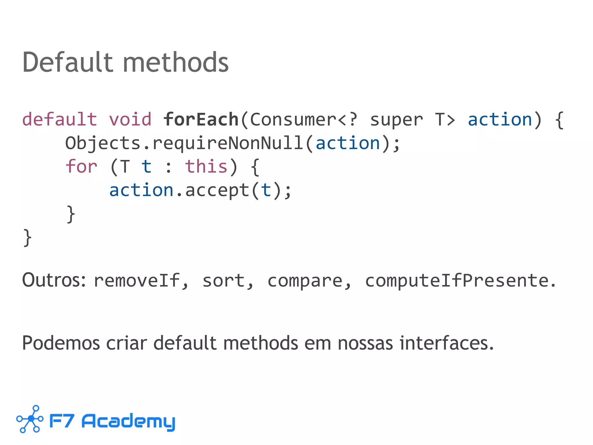 Default methods
default void forEach(Consumer<? super T> action) {
Objects.requireNonNull(action);
for (T t : this) {
action.accept(t);
}
}
Outros: removeIf, sort, compare, computeIfPresente.
Podemos criar default methods em nossas interfaces.
 
