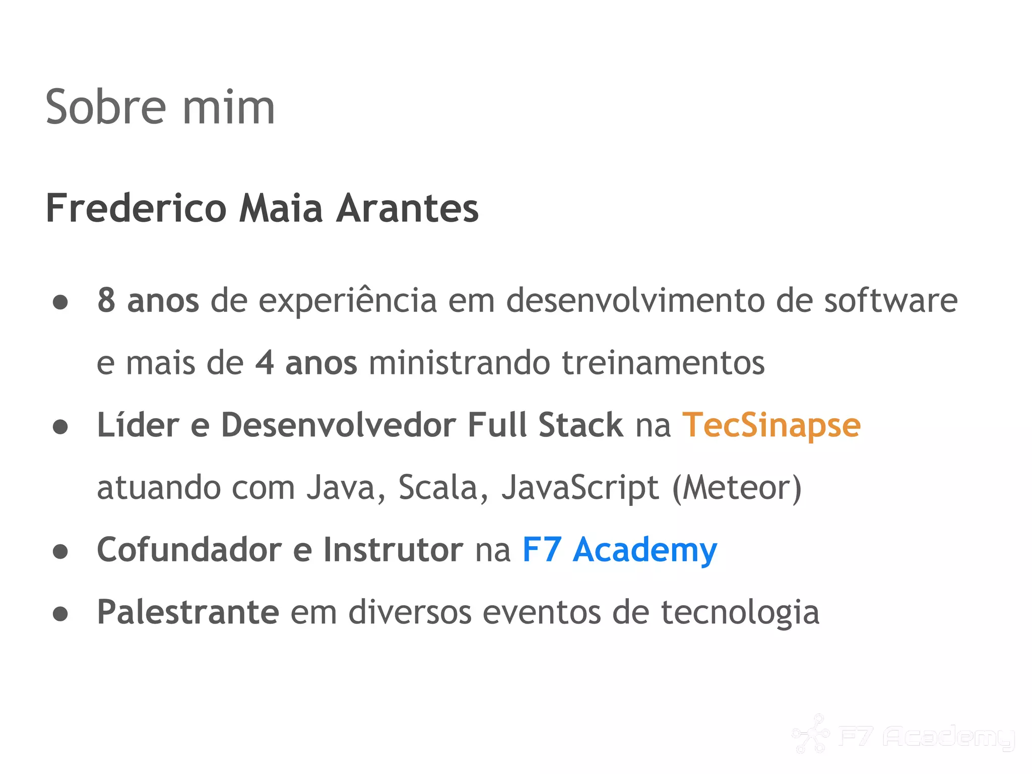 Sobre mim
Frederico Maia Arantes
● 8 anos de experiência em desenvolvimento de software
e mais de 4 anos ministrando treinamentos
● Líder e Desenvolvedor Full Stack na TecSinapse
atuando com Java, Scala, JavaScript (Meteor)
● Cofundador e Instrutor na F7 Academy
● Palestrante em diversos eventos de tecnologia
 