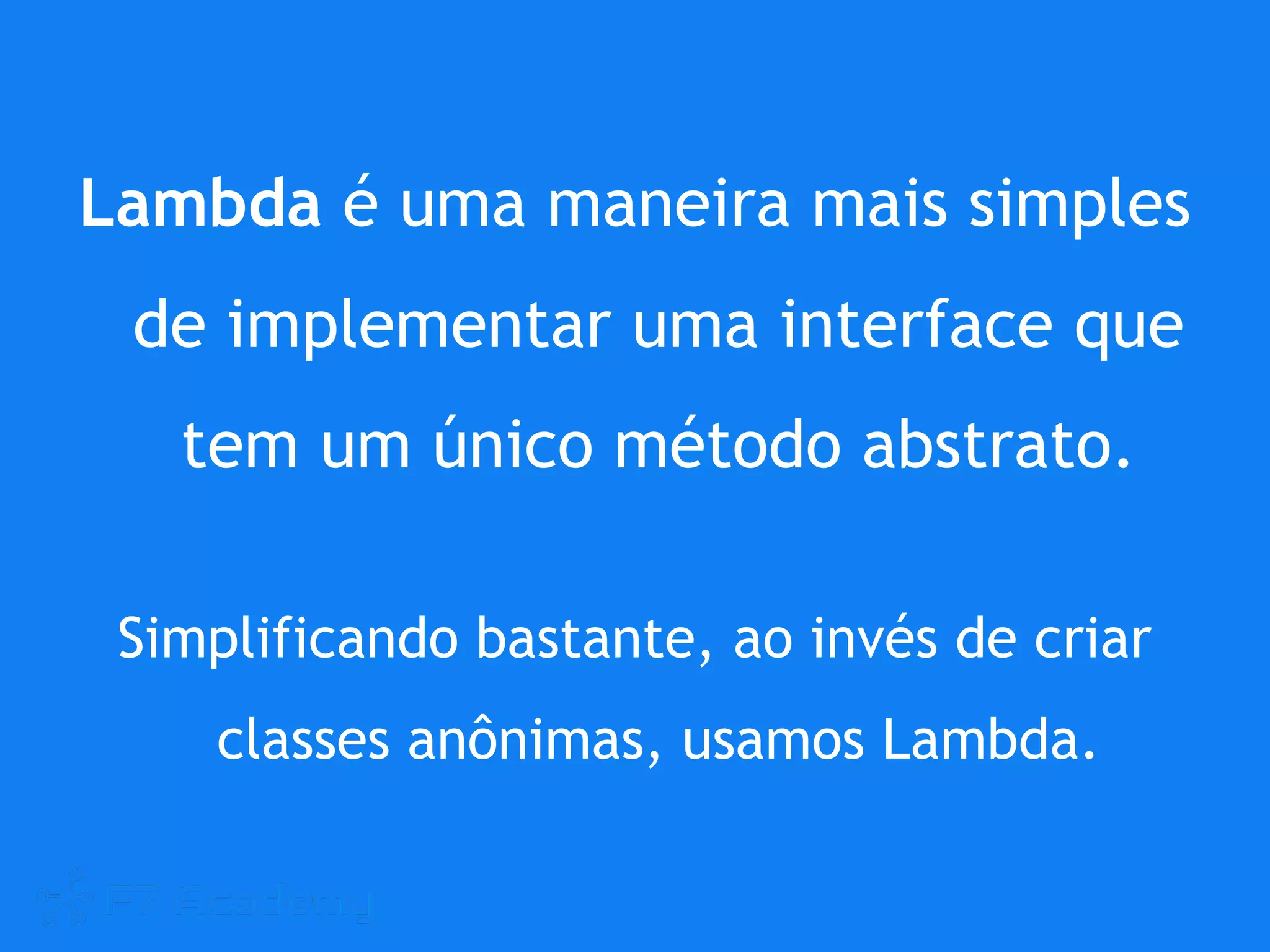 Lambda é uma maneira mais simples
de implementar uma interface que
tem um único método abstrato.
Simplificando bastante, ao invés de criar
classes anônimas, usamos Lambda.
 