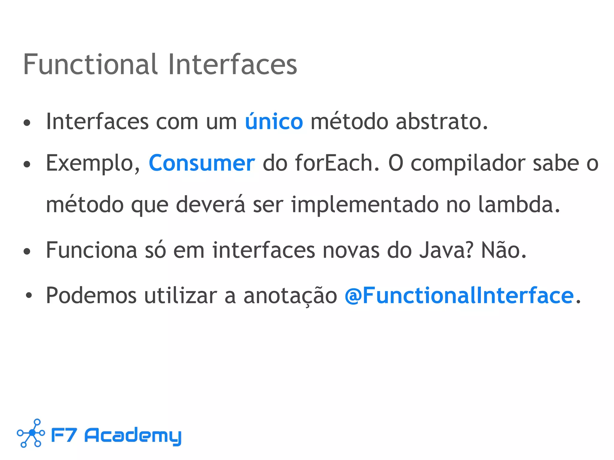 Functional Interfaces
• Interfaces com um único método abstrato.
• Exemplo, Consumer do forEach. O compilador sabe o
método que deverá ser implementado no lambda.
• Funciona só em interfaces novas do Java? Não.
• Podemos utilizar a anotação @FunctionalInterface.
 