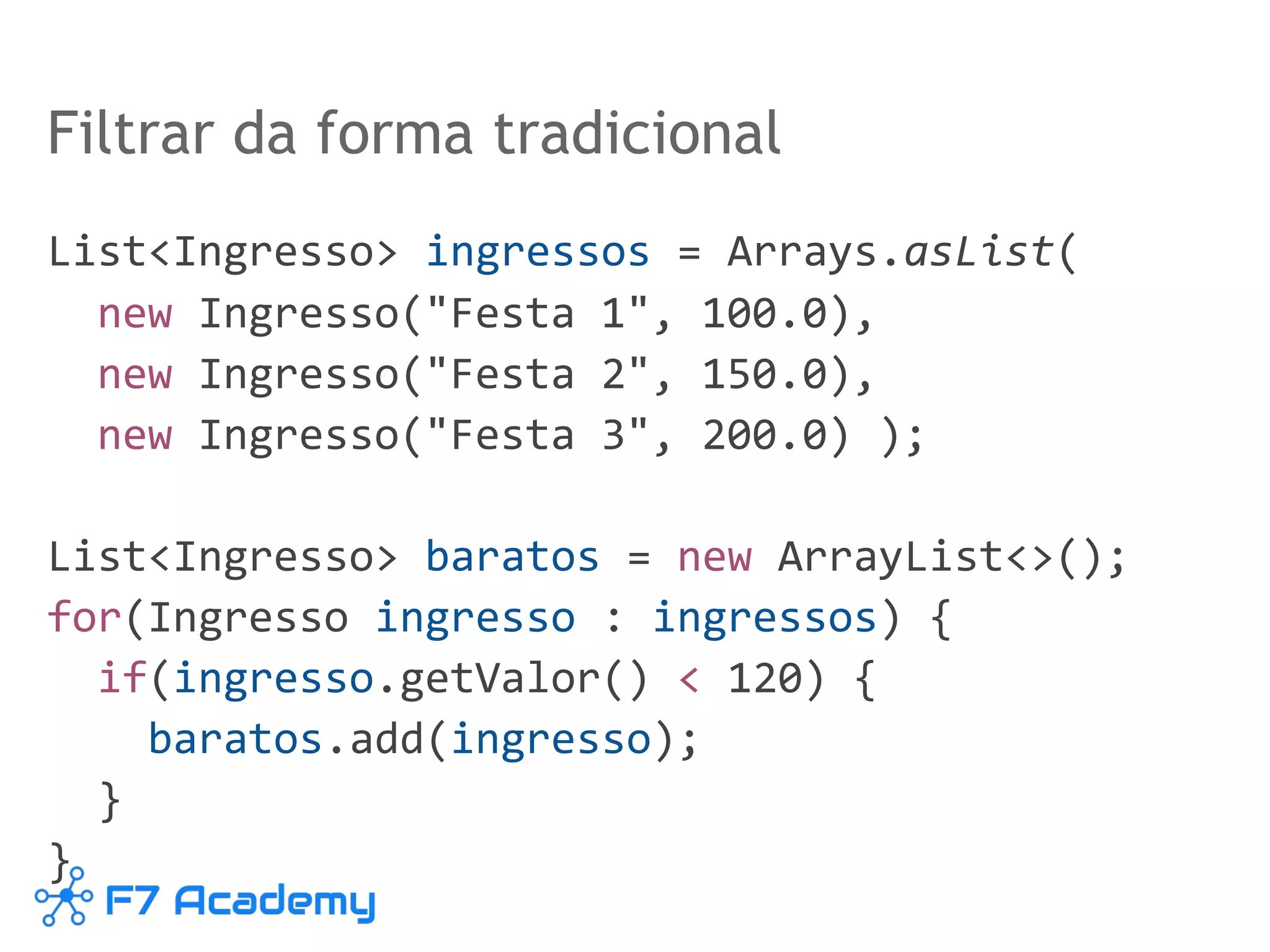 Filtrar da forma tradicional
List<Ingresso> ingressos = Arrays.asList(
new Ingresso("Festa 1", 100.0),
new Ingresso("Festa 2", 150.0),
new Ingresso("Festa 3", 200.0) );
List<Ingresso> baratos = new ArrayList<>();
for(Ingresso ingresso : ingressos) {
if(ingresso.getValor() < 120) {
baratos.add(ingresso);
}
}
 