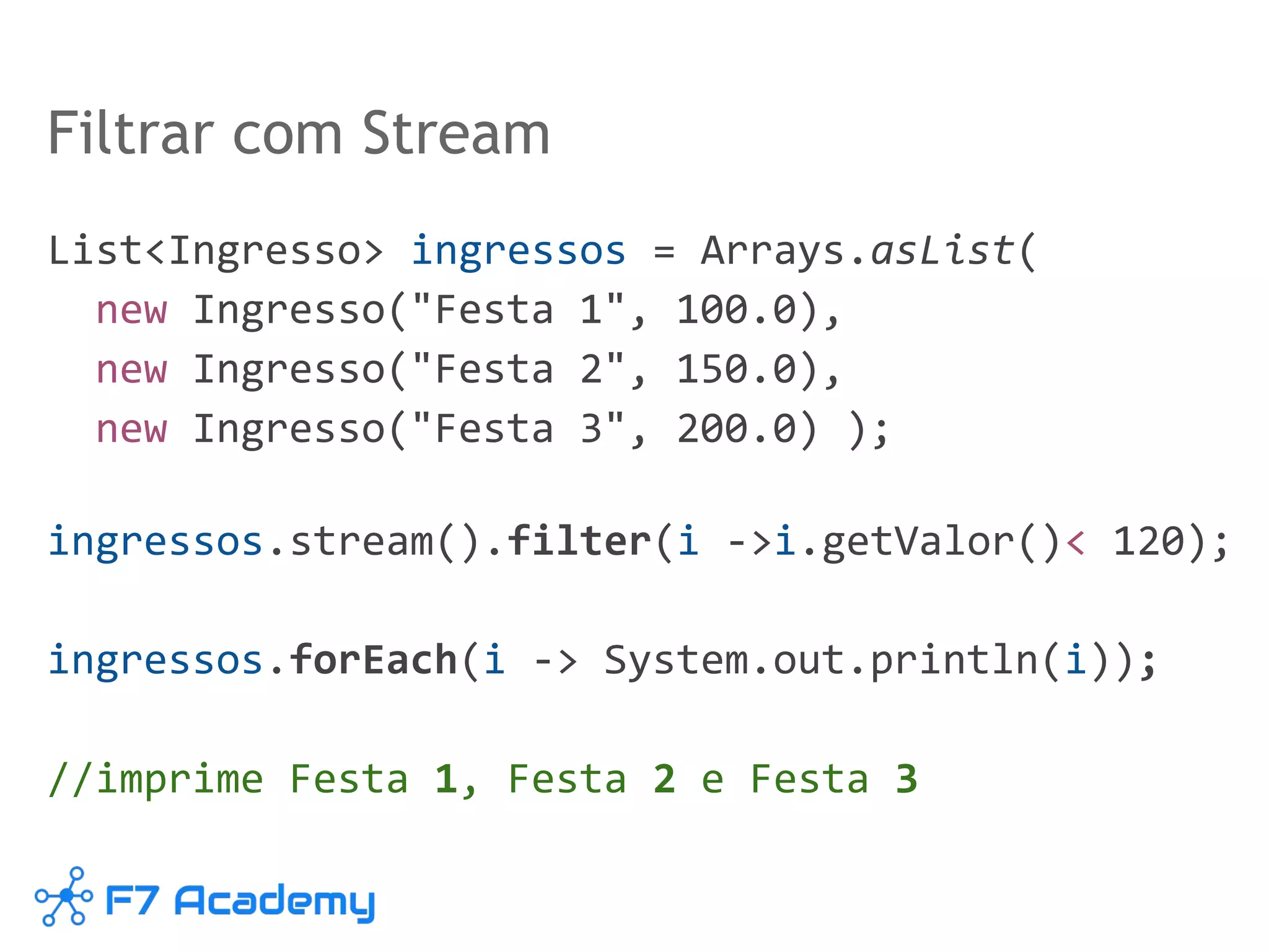 Filtrar com Stream
List<Ingresso> ingressos = Arrays.asList(
new Ingresso("Festa 1", 100.0),
new Ingresso("Festa 2", 150.0),
new Ingresso("Festa 3", 200.0) );
ingressos.stream().filter(i ->i.getValor()< 120);
ingressos.forEach(i -> System.out.println(i));
//imprime Festa 1, Festa 2 e Festa 3
 