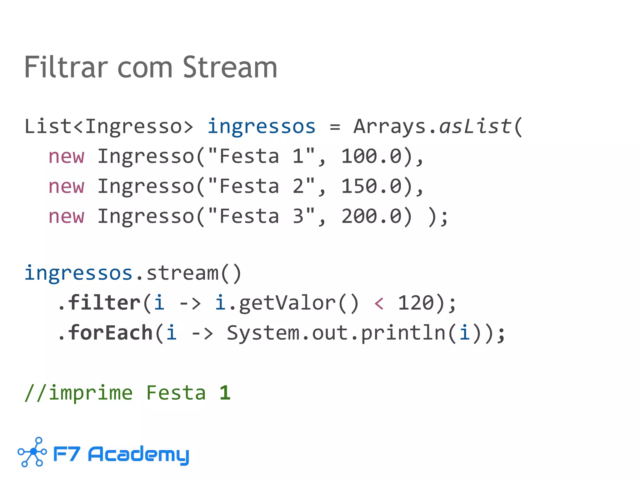 Filtrar com Stream
List<Ingresso> ingressos = Arrays.asList(
new Ingresso("Festa 1", 100.0),
new Ingresso("Festa 2", 150.0),
new Ingresso("Festa 3", 200.0) );
ingressos.stream()
.filter(i -> i.getValor() < 120);
.forEach(i -> System.out.println(i));
//imprime Festa 1
 