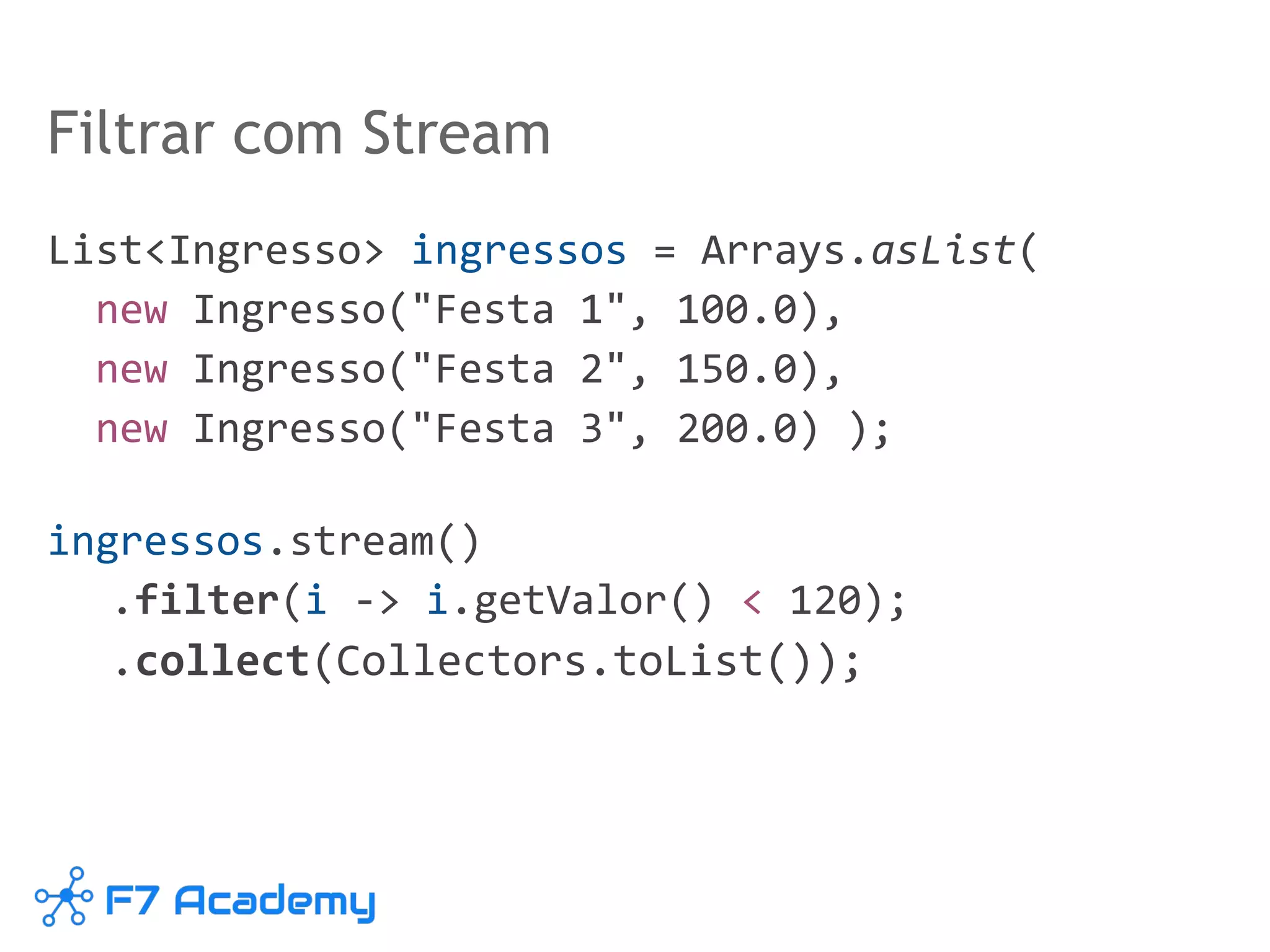Filtrar com Stream
List<Ingresso> ingressos = Arrays.asList(
new Ingresso("Festa 1", 100.0),
new Ingresso("Festa 2", 150.0),
new Ingresso("Festa 3", 200.0) );
ingressos.stream()
.filter(i -> i.getValor() < 120);
.collect(Collectors.toList());
 