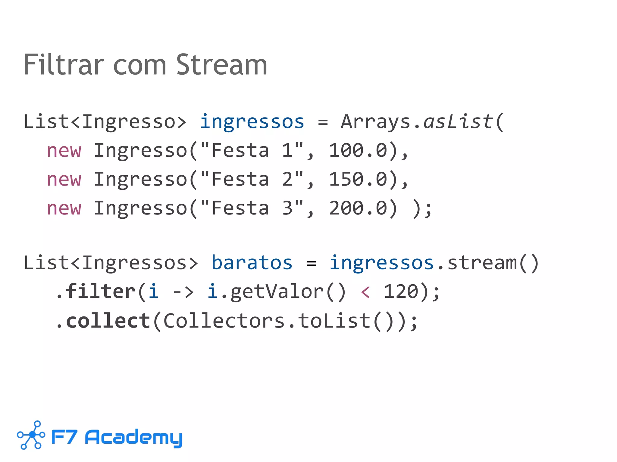 Filtrar com Stream
List<Ingresso> ingressos = Arrays.asList(
new Ingresso("Festa 1", 100.0),
new Ingresso("Festa 2", 150.0),
new Ingresso("Festa 3", 200.0) );
List<Ingressos> baratos = ingressos.stream()
.filter(i -> i.getValor() < 120);
.collect(Collectors.toList());
 
