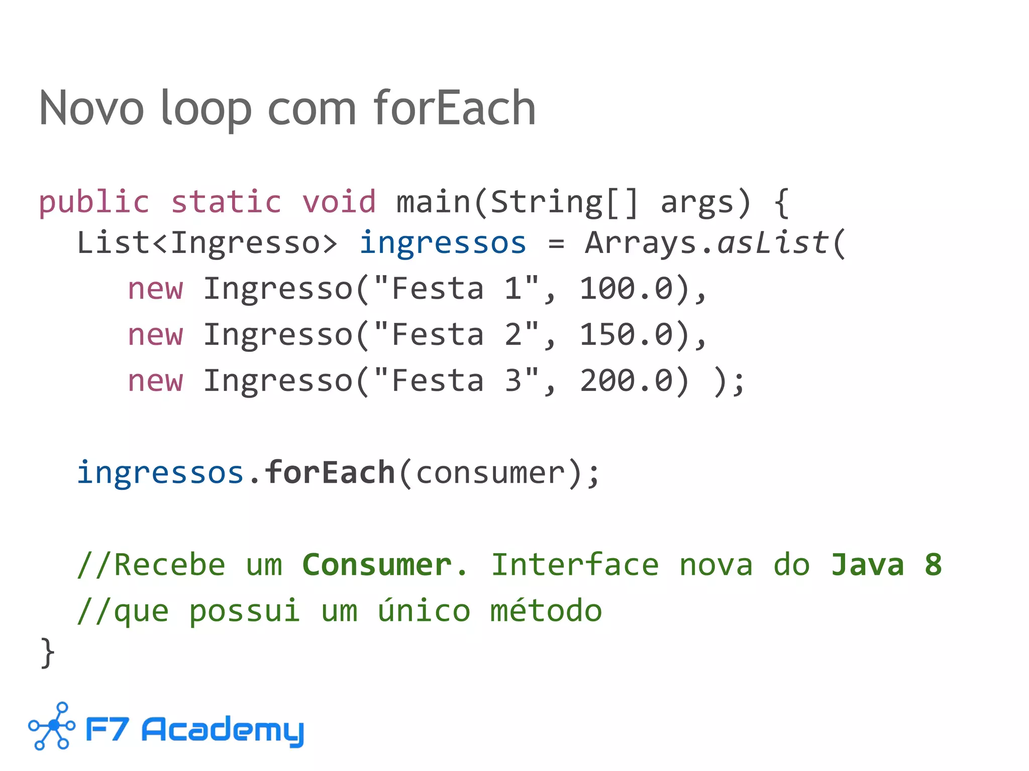 Novo loop com forEach
public static void main(String[] args) {
List<Ingresso> ingressos = Arrays.asList(
new Ingresso("Festa 1", 100.0),
new Ingresso("Festa 2", 150.0),
new Ingresso("Festa 3", 200.0) );
ingressos.forEach(consumer);
//Recebe um Consumer. Interface nova do Java 8
//que possui um único método
}
 