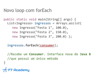 Novo loop com forEach
public static void main(String[] args) {
List<Ingresso> ingressos = Arrays.asList(
new Ingresso("Festa 1", 100.0),
new Ingresso("Festa 2", 150.0),
new Ingresso("Festa 3", 200.0) );
ingressos.forEach(consumer);
//Recebe um Consumer. Interface nova do Java 8
//que possui um único método
}
 