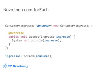 Novo loop com forEach
…
Consumer<Ingresso> consumer= new Consumer<Ingresso> {
@Override
public void accept(Ingresso ingresso) {
System.out.println(ingresso);
}
};
ingressos.forEach(consumer);
 
