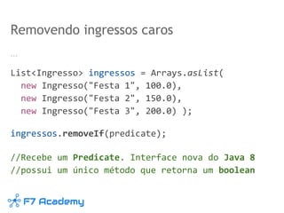 …
List<Ingresso> ingressos = Arrays.asList(
new Ingresso("Festa 1", 100.0),
new Ingresso("Festa 2", 150.0),
new Ingresso("Festa 3", 200.0) );
ingressos.removeIf(predicate);
//Recebe um Predicate. Interface nova do Java 8
//possui um único método que retorna um boolean
Removendo ingressos caros
 