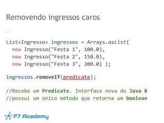 …
List<Ingresso> ingressos = Arrays.asList(
new Ingresso("Festa 1", 100.0),
new Ingresso("Festa 2", 150.0),
new Ingresso("Festa 3", 200.0) );
ingressos.removeIf(predicate);
//Recebe um Predicate. Interface nova do Java 8
//possui um único método que retorna um boolean
Removendo ingressos caros
 