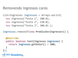 List<Ingresso> ingressos = Arrays.asList(
new Ingresso("Festa 1", 100.0),
new Ingresso("Festa 2", 150.0),
new Ingresso("Festa 3", 200.0) );
ingressos.removeIf(new Predicate<Ingresso>() {
@Override
public boolean test(Ingresso ingresso) {
return ingresso.getValor() > 100;
}
});
Removendo ingressos caros
 