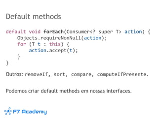 Default methods
default void forEach(Consumer<? super T> action) {
Objects.requireNonNull(action);
for (T t : this) {
action.accept(t);
}
}
Outros: removeIf, sort, compare, computeIfPresente.
Podemos criar default methods em nossas interfaces.
 
