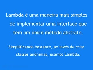 Lambda é uma maneira mais simples
de implementar uma interface que
tem um único método abstrato.
Simplificando bastante, ao invés de criar
classes anônimas, usamos Lambda.
 