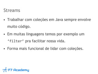 Streams
• Trabalhar com coleções em Java sempre envolve
muito código.
• Em muitas linguagens temos por exemplo um
‘filter’ pra facilitar nossa vida.
• Forma mais funcional de lidar com coleções.
 