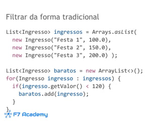 Filtrar da forma tradicional
List<Ingresso> ingressos = Arrays.asList(
new Ingresso("Festa 1", 100.0),
new Ingresso("Festa 2", 150.0),
new Ingresso("Festa 3", 200.0) );
List<Ingresso> baratos = new ArrayList<>();
for(Ingresso ingresso : ingressos) {
if(ingresso.getValor() < 120) {
baratos.add(ingresso);
}
}
 