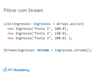 Filtrar com Stream
List<Ingresso> ingressos = Arrays.asList(
new Ingresso("Festa 1", 100.0),
new Ingresso("Festa 2", 150.0),
new Ingresso("Festa 3", 200.0) );
Stream<Ingresso> stream = ingressos.stream();
 
