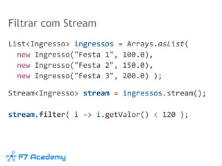Filtrar com Stream
List<Ingresso> ingressos = Arrays.asList(
new Ingresso("Festa 1", 100.0),
new Ingresso("Festa 2", 150.0),
new Ingresso("Festa 3", 200.0) );
Stream<Ingresso> stream = ingressos.stream();
stream.filter( i -> i.getValor() < 120 );
 