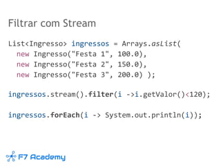 Filtrar com Stream
List<Ingresso> ingressos = Arrays.asList(
new Ingresso("Festa 1", 100.0),
new Ingresso("Festa 2", 150.0),
new Ingresso("Festa 3", 200.0) );
ingressos.stream().filter(i ->i.getValor()<120);
ingressos.forEach(i -> System.out.println(i));
 