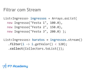 Filtrar com Stream
List<Ingresso> ingressos = Arrays.asList(
new Ingresso("Festa 1", 100.0),
new Ingresso("Festa 2", 150.0),
new Ingresso("Festa 3", 200.0) );
List<Ingressos> baratos = ingressos.stream()
.filter(i -> i.getValor() < 120);
.collect(Collectors.toList());
 