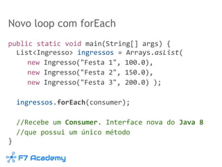 Novo loop com forEach
public static void main(String[] args) {
List<Ingresso> ingressos = Arrays.asList(
new Ingresso("Festa 1", 100.0),
new Ingresso("Festa 2", 150.0),
new Ingresso("Festa 3", 200.0) );
ingressos.forEach(consumer);
//Recebe um Consumer. Interface nova do Java 8
//que possui um único método
}
 