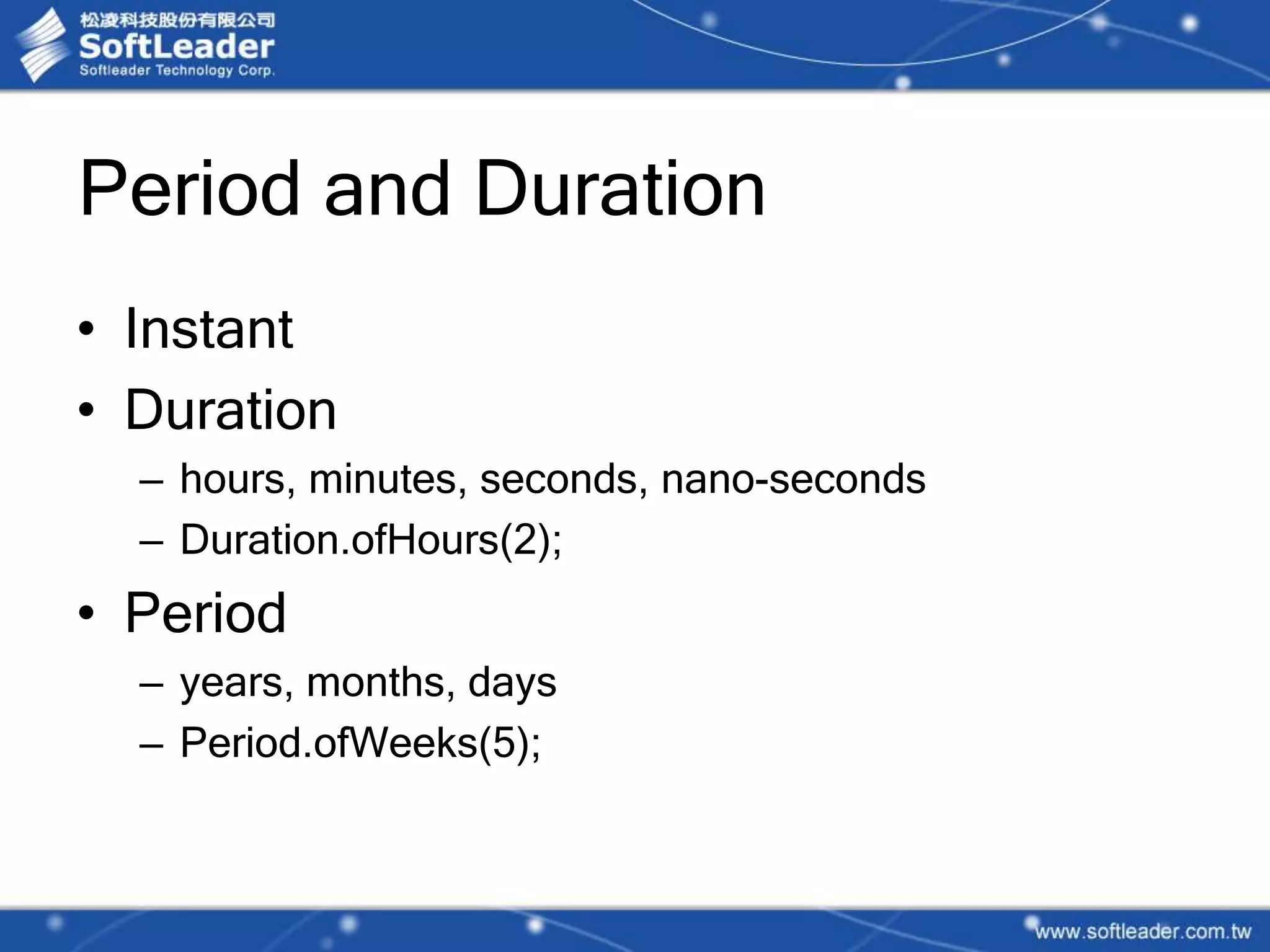 Period and Duration
• Instant
• Duration
– hours, minutes, seconds, nano-seconds
– Duration.ofHours(2);
• Period
– years, months, days
– Period.ofWeeks(5);
 