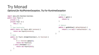 Try Monad
Optional for NullPointerException, Try For RuntimeException
import java.util.function.Function;
public class Try<I> {
private I i;
private Try(I i) {
this.i = i;
}
// Type Constructor
public static <O> Try<O> of(O instance) {
return new Try<O>(instance);
}
// Bind
public <O> Try<O> attempt(Function<I, O> function) {
try {
O o = function.apply(i);
return new Try<O>(o);
} catch (Throwable t) {
return new Try<O>(null);
}
}
// Return
public I get() {
return i;
}
// Return
public I getOrElse(I defaultValue) {
return i == null ? defaultValue : i;
}
}
 
