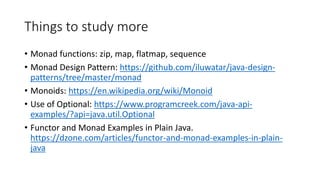 Things to study more
• Monad functions: zip, map, flatmap, sequence
• Monad Design Pattern: https://github.com/iluwatar/java-design-
patterns/tree/master/monad
• Monoids: https://en.wikipedia.org/wiki/Monoid
• Use of Optional: https://www.programcreek.com/java-api-
examples/?api=java.util.Optional
• Functor and Monad Examples in Plain Java.
https://dzone.com/articles/functor-and-monad-examples-in-plain-
java
 