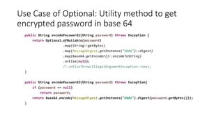 Use Case of Optional: Utility method to get
encrypted password in base 64
public String encodePassword1(String password) throws Exception {
return Optional.ofNullable(password)
.map(String::getBytes)
.map(MessageDigest.getInstance("SHA1")::digest)
.map(Base64.getEncoder()::encodeToString)
.orElse(null);
//.orElseThrow(IllegalArgumentException::new);
}
public String encodePassword2(String password) throws Exception{
if (password == null)
return password;
return Base64.encode(MessageDigest.getInstance("SHA1").digest(password.getBytes()));
}
 