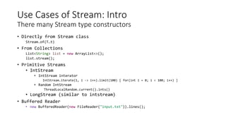 Use Cases of Stream: Intro
There many Stream type constructors
• Directly from Stream class
Stream.of(T…t)
• From Collections
List<String> list = new ArrayList<>();
list.stream();
• Primitive Streams
• IntStream
• IntStream interator
IntStream.iterate(1, i -> i++).limit(100) [ for(int i = 0; i < 100; i++) ]
• Random IntStream
ThreadLocalRandom.current().ints()
• LongStream (similar to intstream)
• Buffered Reader
• new BufferedReader(new FileReader("input.txt")).lines();
 