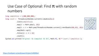 Use Case of Optional: Find π with random
numbers
long sampleSize = 1_000_000_000L;
long count = ThreadLocalRandom.current().doubles(0,1)
.limit(sampleSize)
.map(d -> Math.pow(d, 2D))
.map(d -> d + Math.pow(ThreadLocalRandom.current().nextDouble(0D,1D), 2D))
.map(Math::sqrt)
.filter(d -> d < 1D)
.count();
System.out.printf("Original: %s Computed: %s %n", Math.PI, 4D * count / sampleSize );
.
.
. .
.
. .
..
.
.
.
.
.
.
.
. .
.
. .
..
.
.
.
.
.
.
.
. .
.
.
..
.
.
.
.
.
.
.
.
.
..
.
.
.
.
.
.
.
..
.
.
.
.
.
.
.
.
.
. . . .
. . ..
.
. ..
.
. . ..
.
. . .
. .
. .
.
.
.
.
.
.
.
..
.
.
.
.
.
.
.
..
.
.
.
.
.
.
.
.
.
.
.
.
.
.
.
..
.
.
.
.
.
.
.
..
.
.
.
.
.
.
.
.
.
https://codepen.io/andrewarchi/pen/mRMRed
....
....
....
.
....
.
... ..
..
.
....
....
....
.
....
.
... ..
..
.
 