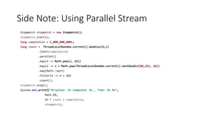 Side Note: Using Parallel Stream
StopWatch stopWatch = new StopWatch();
stopWatch.start();
long sampleSize = 1_000_000_000L;
long count = ThreadLocalRandom.current().doubles(0,1)
.limit(sampleSize)
.parallel()
.map(d -> Math.pow(d, 2D))
.map(d -> d + Math.pow(ThreadLocalRandom.current().nextDouble(0D,1D), 2D))
.map(Math::sqrt)
.filter(d -> d < 1D)
.count();
stopWatch.stop();
System.out.printf("Original: %s Computed: %s , Time: %s %n",
Math.PI,
4D * count / sampleSize,
stopWatch);
 